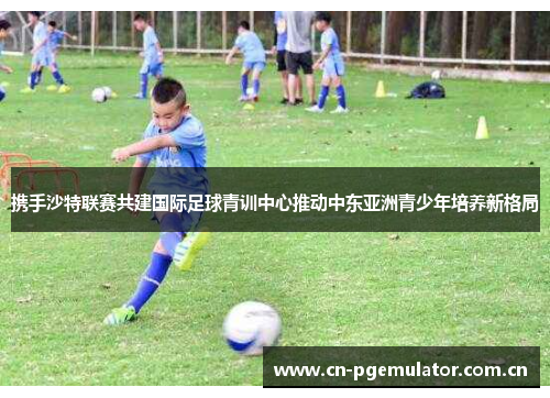 携手沙特联赛共建国际足球青训中心推动中东亚洲青少年培养新格局 携手沙特联赛共建国际足球青训中心推动中东亚洲青少年培养新格局